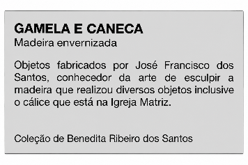 GAMELA E CANECA Madeira envernizada Objetos fabricados por José Francisco dos Santos, conhecedor da arte de esculpir a madeira que realizou diversos objetos inclusive o cálice que está na Igreja Matriz. Coleção de Benedita Ribeiro dos Santos